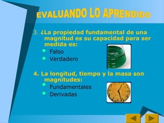 3. ¿La propiedad fundamental de una
magnitud es su capacidad para ser
medida es:
Falso
Verdadero
4. La longitud, tiempo y la masa son
magnitudes:
Fundamentales
Derivadas
 