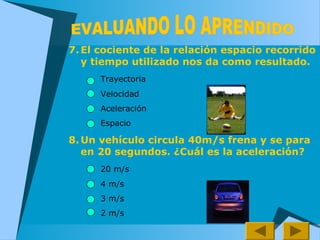 7. El cociente de la relación espacio recorrido
y tiempo utilizado nos da como resultado.
Trayectoria
Velocidad
Aceleración
Espacio
8. Un vehículo circula 40m/s frena y se para
en 20 segundos. ¿Cuál es la aceleración?
20 m/s
4 m/s
3 m/s
2 m/s
 
