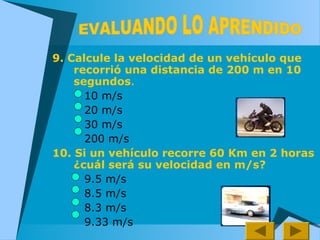 9. Calcule la velocidad de un vehículo que
recorrió una distancia de 200 m en 10
segundos.
10 m/s
20 m/s
30 m/s
200 m/s
10. Si un vehículo recorre 60 Km en 2 horas
¿cuál será su velocidad en m/s?
9.5 m/s
8.5 m/s
8.3 m/s
9.33 m/s
 