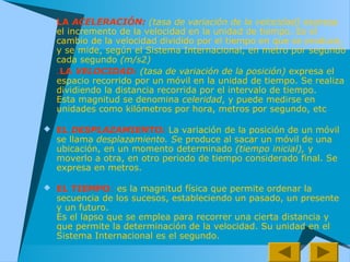  LA ACELERACIÓN: (tasa de variación de la velocidad) expresa
el incremento de la velocidad en la unidad de tiempo. Es el
cambio de la velocidad dividido por el tiempo en que se produce,
y se mide, según el Sistema Internacional, en metro por segundo
cada segundo (m/s2)
 .LA VELOCIDAD: (tasa de variación de la posición) expresa el
espacio recorrido por un móvil en la unidad de tiempo. Se realiza
dividiendo la distancia recorrida por el intervalo de tiempo.
Esta magnitud se denomina celeridad, y puede medirse en
unidades como kilómetros por hora, metros por segundo, etc
 EL DESPLAZAMIENTO: La variación de la posición de un móvil
se llama desplazamiento. Se produce al sacar un móvil de una
ubicación, en un momento determinado (tiempo inicial), y
moverlo a otra, en otro periodo de tiempo considerado final. Se
expresa en metros.
 EL TIEMPO: es la magnitud física que permite ordenar la
secuencia de los sucesos, estableciendo un pasado, un presente
y un futuro.
Es el lapso que se emplea para recorrer una cierta distancia y
que permite la determinación de la velocidad. Su unidad en el
Sistema Internacional es el segundo.
 