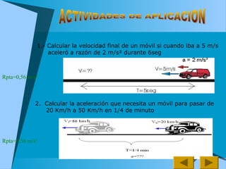 1.- Calcular la velocidad final de un móvil si cuando iba a 5 m/s
aceleró a razón de 2 m/s² durante 6seg
2. Calcular la aceleración que necesita un móvil para pasar de
20 Km/h a 50 Km/h en 1/4 de minuto
Rpta=0,56 m/s²
Rpta=0,56 m/s²
 