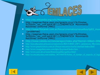  http://es.wikipedia.org/wiki/Movimiento
 http://paginas.fisica.uson.mx/ignacio.cruz/1%20notas_
%20mov_rec_unif.ppt#287,1,CINEMÁTICA Movimiento
Rectilíneo Uniforme (MRU)
 http://www.fisicanet.com.ar/fisica/cinematica/resueltos/tp03_muv
(problemas)
 http://paginas.fisica.uson.mx/ignacio.cruz/1%20notas_
%20mov_rec_unif.ppt#287,1,CINEMÁTICA Movimiento
Rectilíneo Uniforme (MRU)
 http://www.catedu.es/cienciaragon/index.php?Itemid=44&id=20&
 http://nea.educastur.princast.es/repositorio/RECURSO_ZIP/1_jantoniozu_Movimien
 http://www.practiciencia.com.ar/cfisicas/mecanica/teoria/cinemati/index.html
 http://www.iesaguilarycano.com/dpto/fyq/cine4/Index.htm
 http://www.ecm.ub.es/team/Historia/galileo/galileo.html
 http://es.encarta.msn.com/sidebar_961546538/Sobre_el_tiempo_el_espacio_el_luga
 