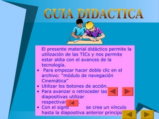 El presente material didáctico permite la
utilización de las TICs y nos permite
estar aldia con el avances de la
tecnología.
• Para empezar hacer doble clic en el
archivo: “módulo de navegación
Cinemática”
• Utilizar los botones de acción.
• Para avanzar o retroceder las
diapositivas utilizar
respectivamente.
• Con el signo se crea un vínculo
hasta la diapositiva anterior principal
+
 