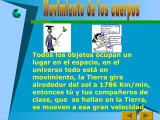 Todos los objetos ocupan un
lugar en el espacio, en el
universo todo está en
movimiento, la Tierra gira
alrededor del sol a 1786 Km/min,
entonces tú y tus compañeros de
clase, que se hallan en la Tierra,
se mueven a esa gran velocidad.
 