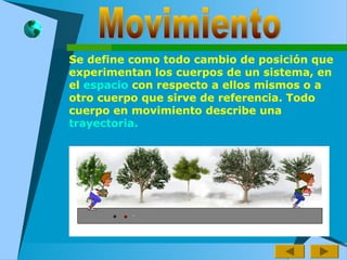 Se define como todo cambio de posición que
experimentan los cuerpos de un sistema, en
el espacio con respecto a ellos mismos o a
otro cuerpo que sirve de referencia. Todo
cuerpo en movimiento describe una
trayectoria.
 