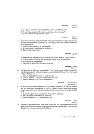 P á g i n a 12 | 24
Resultado: 10.800 m
5.800 m
Si en lugar de caminar hacia la soledad lo hace en sentido opuesto,
d. A qué distancia estará de mira mundo al cabo de tres horas?
e. Y qué distancia el separará de Jutiapa?
Resultado: 10.800 m
15.800 m
7. Dos vehículos están separados 1.000 m en una recta de la autopista. Los dos se
mueven con velocidades constantes de 126 km/h y 72 km/h con sentidos contrarios
hasta encontrarse.
a. Cuanto tiempo tardaran en encontrarse?
b. En qué posición tendrá lugar el encuentro?
c. Dibuja las gráficas v-t y x-t.
Resultado: 18,18 s
363,6 m
Puedes repetir el ejercicio pero suponiendo que ambos llevan el mismo sentido,
d. Cuanto tardará el que va más deprisa en atrapar al coche más lento?
e. En qué posición lo atrapará?
f. Representa las gráficas de los movimientos.
Resultado: 66,6 s
2.333,3 m
8. Un móvil sale de San yuyo hacia Jalapa 72 km/h; en el mismo momento una moto
sale de Jalapa para ir a Guatemala con una velocidad de 10 m/s. Entre San yuyo
y Jalapa hay 7,2 km.
a. Calcula la posición de ambos a los 2 minutos.
b. Calcula también su posición al cabo de 5 minutos.
c. Haz las gráficas x-t de los dos movimientos.
Resultado: 2.400 m y 6.000 m
6.000 m y 4.200 m
9. A las 9 horas de la mañana pasa por una estación de servicio un vehículo robado
con una velocidad constante de 90 km/h. A los diez minutos pasa por el mismo
punto un vehículo de la policía persiguiendo al primero con una velocidad de 126
km/h.
a. Cuanto tiempo tardará la policía en detener a los ladrones?
b. En qué posición tendrá lugar la detención?
c. Haz las gráficas v-t y x-t de los dos coches.
Resultado: 1.500 s
52.500 m
10. Sanyuyo y la soledad están separadas 360 km. Un tren sale de sanyuyo hacia la
soledad con una velocidad de 108 km/h mientras que a la misma hora sale otro de
Castellón pero con una velocidad de 72 km/h.
 
