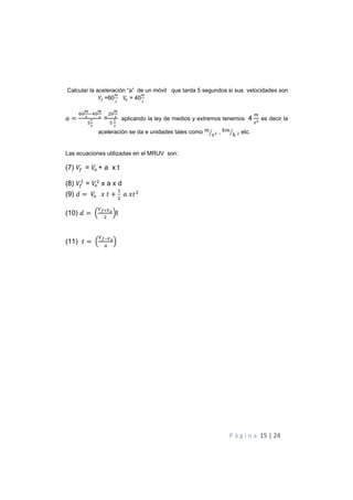 P á g i n a 15 | 24
Calcular la aceleración “a” de un móvil que tarda 5 segundos si sus velocidades son
G =60 = 40
=
%
2
4
H %
2
4
I
1
4
=
%
2
4
I
1
4
aplicando la ley de medios y extremos tenemos 4 J es decir la
aceleración se da e unidades tales como !
"+ , )!
ℎ+ etc.
Las ecuaciones utilizadas en el MRUV son:
(7) G = + a x t
(8) G = x a x d
(9) = K 7 +
$
K7
(10) = M
BCNEF
Ot
(11) 7 = M
BCDEF
O
 