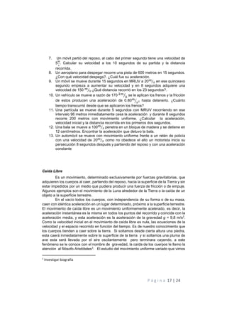 P á g i n a 17 | 24
7. Un móvil partió del reposo, al cabo del primer segundo tiene una velocidad de
5 . Calcular su velocidad a los 10 segundos de su partida y la distancia
recorrida.
8. Un aeroplano para despegar recorre una pista de 600 metros en 15 segundos.
¿Con qué velocidad despega?. ¿Cuál fue su aceleración.
9. Un móvil se mueve durante 15 segundos en MRUV a 20!
"⁄ en ese quinceavo
segundo empieza a aumentar su velocidad y en 8 segundos adquiere una
velocidad de 150 !
"⁄ .¿Qué distancia recorrió en los 23 segundos?.
10. Un vehículo se mueve a razón de 170 )!
ℎ+ se le aplican los frenos y la fricción
de estos producen una aceleración de 0.80!
"+ hasta detenerlo. ¿Cuánto
tiempo transcurrió desde que se aplicaron los frenos?
11. Una partícula se mueve durante 5 segundos con MRUV recorriendo en ese
intervalo 96 metros inmediatamente cesa la aceleración y durante 8 segundos
recorre 200 metros con movimiento uniforme. ¿Calcular la aceleración,
velocidad inicial y la distancia recorrida en los primeros dos segundos.
12. Una bala se mueve a 100!
"⁄ penetra en un bloque de madera y se detiene en
12 centímetros. Encontrar la aceleración que detuvo la bala.
13. Un automóvil se mueve con movimiento uniforme frente a un retén de policía
con una velocidad de 20!
"⁄ como no obedece el alto un motorista inicia su
persecución 8 segundos después y partiendo del reposo y con una aceleración
constante
Caída Libre
Es un movimiento, determinado exclusivamente por fuerzas gravitatorias, que
adquieren los cuerpos al caer, partiendo del reposo, hacia la superficie de la Tierra y sin
estar impedidos por un medio que pudiera producir una fuerza de fricción o de empuje.
Algunos ejemplos son el movimiento de la Luna alrededor de la Tierra o la caída de un
objeto a la superficie terrestre.
En el vacío todos los cuerpos, con independencia de su forma o de su masa,
caen con idéntica aceleración en un lugar determinado, próximo a la superficie terrestre.
El movimiento de caída libre es un movimiento uniformemente acelerado, es decir, la
aceleración instantánea es la misma en todos los puntos del recorrido y coincide con la
aceleración media, y esta aceleración es la aceleración de la gravedad g = 9,8 m/s2
.
Como la velocidad inicial en el movimiento de caída libre es nula, las ecuaciones de la
velocidad y el espacio recorrido en función del tiempo. Es de nuestro conocimiento que
los cuerpos tienden a caer sobre la tierra. Si soltamos desde cierta altura una piedra,
esta caerá inmediatamente sobre la superficie de la tierra y si soltamos una pluma de
ave esta será llevada por el aire oscilantemente pero terminara cayendo, a este
fenómeno se le conoce con el nombre de gravedad, la caída de los cuerpos le llamo la
atención al filósofo Aristóteles3
. El estudio del movimiento uniforme variado que vimos
3
Investigar biografía
 