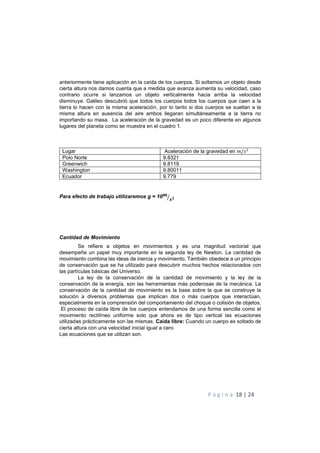 P á g i n a 18 | 24
anteriormente tiene aplicación en la caída de los cuerpos. Si soltamos un objeto desde
cierta altura nos damos cuenta que a medida que avanza aumenta su velocidad, caso
contrario ocurre si lanzamos un objeto verticalmente hacia arriba la velocidad
disminuye. Galileo descubrió que todos los cuerpos todos los cuerpos que caen a la
tierra lo hacen con la misma aceleración, por lo tanto si dos cuerpos se sueltan a la
misma altura en ausencia del aire ambos llegaran simultáneamente a la tierra no
importando su masa. La aceleración de la gravedad es un poco diferente en algunos
lugares del planeta como se muestra en el cuadro 1.
Lugar Aceleración de la gravedad en !/"
Polo Norte 9.8321
Greenwich 9.8119
Washington 9.80011
Ecuador 9.779
Para efecto de trabajo utilizaremos g = 10W
XY+
Cantidad de Movimiento
Se refiere a objetos en movimientos y es una magnitud vectorial que
desempeña un papel muy importante en la segunda ley de Newton. La cantidad de
movimiento combina las ideas de inercia y movimiento. También obedece a un principio
de conservación que se ha utilizado para descubrir muchos hechos relacionados con
las partículas básicas del Universo.
La ley de la conservación de la cantidad de movimiento y la ley de la
conservación de la energía, son las herramientas más poderosas de la mecánica. La
conservación de la cantidad de movimiento es la base sobre la que se construye la
solución a diversos problemas que implican dos o más cuerpos que interactúan,
especialmente en la comprensión del comportamiento del choque o colisión de objetos.
El proceso de caída libre de los cuerpos entendamos de una forma sencilla como el
movimiento rectilíneo uniforme solo que ahora es de tipo vertical las ecuaciones
utilizadas prácticamente son las mismas. Caída libre: Cuando un cuerpo es soltado de
cierta altura con una velocidad inicial igual a cero
Las ecuaciones que se utilizan son.
 