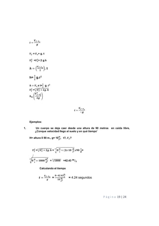 P á g i n a 19 | 24
Z
[H[]
^
[ = []+ g. t
[
Y
=[]
Y
+ 2 g.h
_ M
[N[]
Y
O. t
h=
`
Y
g.ZY
_ [] x t+
`
Y
g. ZY
[
Y
=a[]
Y + Y^. _
Y
_W b
[H[]
Y
Y
Y^
c
Z =
[H[]
−^
Ejemplos:
1. Un cuerpo se deja caer desde una altura de 90 metros en caída libre,
¿Conque velocidad llego al suelo y en qué tiempo’
H= altura 0 90 m., g= 10
W
XY, t?, [?
[
Y
=a[]
Y + Y^. _
Y
= ef
W
X
+ (Yh `f
W
XY
Y
hif
`
W
=
ef
W
X
+ `jff
WY
XY
Y
= √`jff
Y
=42.43 W
X⁄
Calculando el tiempo
Z =
[D[]
^
=
fHlY.lm
W
X
`f
W
XY
= 4.24 segundos
 