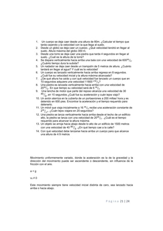 P á g i n a 21 | 24
1. Un cuerpo se deja caer desde una altura de 80m. ¿Calcular el tiempo que
tarda cayendo y la velocidad con la que llega al suelo.
2. Desde un globo se deja caer un cuerpo. ¿Qué velocidad tendrá en llegar al
suelo. Altura máxima del globo 300 m.
3. Desde una torre se deja caer una piedra que tarda 4 segundos en llegar al
suelo. ¿Cuál es la altura de la torre?
4. Se dispara verticalmente hacia arriba una bala con una velocidad de 600!
"⁄ .
¿Cuánto tiempo dura la subida?
5. Un nadador se deja caer desde un trampolín de 5 metros de altura. ¿Cuánto
tardará en llegar al agua? Y cuál es la velocidad’
6. Un cuerpo es lanzado verticalmente hacia arriba regresa en 8 segundos.
¿Cuál fue su velocidad inicial y la altura máxima alcanzada?
7. ¿De qué altura ha caído y con qué velocidad fue lanzado un cuerpo que en
10 segundos adquiere una velocidad 11800 !
"⁄ ?
8. Una piedra es lanzada verticalmente hacia arriba con una velocidad de
20!
"⁄ . En que tiempo su velocidad será de 6 !
"⁄
9. Una lancha de motor que parte del reposo alcanza una velocidad de 30
6
ℎ+ , en 15 segundos ¿Cuál fue su aceleración y cuán lejos viajo?
10. Un avión aterriza en la cubierta de un portaaviones a 200 millas/ hora y es
detenido en 600 pies. Encontrar la aceleración y el tiempo requerido para
detenerlo.
11. Un móvil que viaja inicialmente a 16 !
"⁄ recibe una aceleración constante de
2!
"+ . ¿Cuán lejos viajara en 20 segundos?
12. Una piedra se lanza verticalmente hacia arriba desde el techo de un edificio
alto, la piedra se lanza con una velocidad de 20!
"⁄ . ¿Cuál es el tiempo
requerido para alcanzar la altura máxima.
13. Un objeto se arroja hacia abajo desde lo alto de un edificio de 1500 metros
con una velocidad de 40 6
ℎ+ . ¿En qué tiempo cae a la calle?
14. Con qué velocidad debe lanzarse hacia arriba un cuerpo para que alcance
una altura de 4.9 metros
Movimiento uniformemente variado, donde la aceleración es la de la gravedad y la
dirección del movimiento puede ser ascendente o descendente, sin influencia de la
fricción con el aire.
a = g
v0 ≠ 0
Este movimiento siempre tiene velocidad inicial distinta de cero, sea lanzado hacia
arriba o hacia abajo.
 