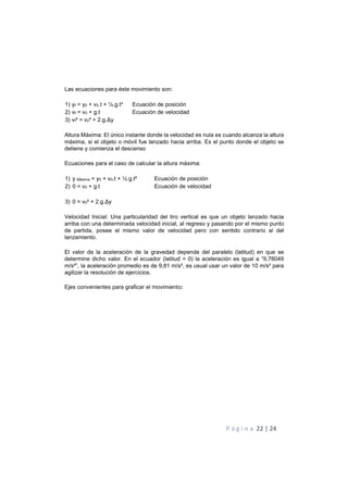 P á g i n a 22 | 24
Las ecuaciones para éste movimiento son:
1) yf = y0 + v0.t + ½.g.t² Ecuación de posición
2) vf = v0 + g.t Ecuación de velocidad
3) vf² = v0² + 2.g.Δy
Altura Máxima: El único instante donde la velocidad es nula es cuando alcanza la altura
máxima, si el objeto o móvil fue lanzado hacia arriba. Es el punto donde el objeto se
detiene y comienza el descenso
Ecuaciones para el caso de calcular la altura máxima:
1) y Máxima = y0 + v0.t + ½.g.t² Ecuación de posición
2) 0 = v0 + g.t Ecuación de velocidad
3) 0 = v0² + 2.g.Δy
Velocidad Inicial: Una particularidad del tiro vertical es que un objeto lanzado hacia
arriba con una determinada velocidad inicial, al regreso y pasando por el mismo punto
de partida, posee el mismo valor de velocidad pero con sentido contrario al del
lanzamiento.
El valor de la aceleración de la gravedad depende del paralelo (latitud) en que se
determine dicho valor. En el ecuador (latitud = 0) la aceleración es igual a “9,78049
m/s²”, la aceleración promedio es de 9,81 m/s², es usual usar un valor de 10 m/s² para
agilizar la resolución de ejercicios.
Ejes convenientes para graficar el movimiento:
 