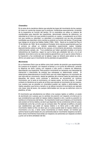 P á g i n a 3 | 24
Cinemática
Es la rama de la mecánica clásica que estudia las leyes del movimiento de los cuerpos
sin tener en cuenta las causas que lo producen, limitándose esencialmente, al estudio
de la trayectoria en función del tiempo. En la cinemática se utiliza un sistema de
coordenadas para describir las trayectorias, denominado sistema de referencia. La
velocidad es el ritmo con que cambia la posición un cuerpo. La aceleración es el ritmo
con que cambia su velocidad. La velocidad y la aceleración son las dos principales
cantidades que describen cómo cambia su posición en función del tiempo. El personaje
que trabajo en el tema fue Galileo Galilei (1564- 1642). Nació en la ciudad de Pisa el
15 de febrero de 1564. Se le considera el fundador de la ciencia experimental pues fue
el primero en utilizar un método sistemático experimental, realizo notables
descubrimientos sobre la caída de los cuerpos, el movimiento del péndulo, movimiento
uniformemente variado, etc. Tuvo problemas por haber aportado pruebas a la teoría
heliocéntrica de Copérnico, según la cual la tierra gira alrededor del sol y no el sol
alrededor de la tierra como se creía (sistema geocéntrico), por lo que le coloco frente a
la Inquisición y fue condenado por la Iglesia, luego se retractó para salvar su vida y
afirmo con pesar que el movimiento de los planetas era geocéntrico
Movimiento
Es un fenómeno físico que se define como todo cambio de posición que experimentan
los cuerpos en el espacio, con respecto al tiempo y a un punto de referencia, variando
la distancia de dicho cuerpo con respecto a ese punto o sistema de referencia,
describiendo una trayectoria. Para producir movimiento es necesaria una intensidad de
interacción o intercambio de energía que sobrepase un determinado umbral. Si
observamos detenidamente el mundo físico que nos rodea llegamos a la conclusión de
que todo está en movimiento, desde las galaxias del universo hasta las partículas más
pequeñas del átomo como protones y electrones se encuentran en continuo
movimiento, por lo tanto el movimiento y el reposo existe de forma relativa. En este
contexto la mecánica es la parte de la física que estudia el movimiento de los cuerpos.
Los cuerpos que se estudian en cinemática pueden ser rígidos o deformables, son
rígidos aquellos cuya forma y tamaño no se alteran durante el movimiento por ejemplo
una mesa, bola de acero, los cuerpos deformables son los que se deforman como la
plastilina, el hule.
El movimiento que estudiaremos se refiere a los cuerpos rígidos un edificio, un poste
de alumbrado son cuerpos que no cambian de posición con respecto a la tierra por lo
que consideramos que están en reposo relativo respecto a otro, cuando su posición no
cambia en el transcurso del tiempo. Es importante insistir que el reposo y el movimiento
solo existen en forma relativa, es decir que dependen de las condiciones entre el cuerpo
considerado como fijo y el otro que se compara éste. Por ejemplo el edificio y el poste
que establecimos que están en reposo relativo a la tierra junto a ella están en
movimiento relativo al Sol, es decir que un cuerpo puede estar en reposo relativo y en
movimiento a la vez, o tener varios movimientos al mismo tiempo. Un hombre que
camina hacia la parte trasera de una camioneta está en movimiento respecto a la tierra,
tiene varios movimientos hacia atrás con respecto a la camioneta con respecto a la tierra
y junto con la tierra alrededor del Sol.
 