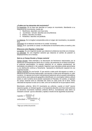 P á g i n a 4 | 24
¿Cuáles son los elementos del movimiento?
La trayectoria. Es la línea que describe un cuerpo en movimiento. Atendiendo a su
trayectoria los movimientos, puede ser:
1. Rectilíneos: describen una línea recta.
2. Curvilíneos: Circular: describe una circunferencia
3. Elíptico: describe una elipse.
4. Parabólico: describe una parábola.
La distancia. Es la longitud comprendida entre el origen del movimiento y la posición
final.
Velocidad: Es la distancia recorrida en la unidad de tiempo.
Tiempo: Es lo que tarda un cuerpo en efectuarse el movimiento entre un evento y otro
Diferencia entre Rapidez y Velocidad
La rapidez: Es una magnitud escalar que relaciona la distancia recorrida con el tiempo.
La velocidad: Es una magnitud vectorial que relaciona el cambio de posición (o
desplazamiento) con el tiempo.
Qué es un Campo Escalar y Campo vectorial
Campo Escalar: Está orientada a la descripción de fenómenos relacionados con la
distribución de temperaturas dentro de un cuerpo, las presiones en el interior de fluidos,
el potencial electrostático, la energía potencial en un sistema gravitacional, las
densidades de población o de cualquier magnitud cuya naturaleza pueda aproximarse
a una distribución continua y físicamente representa la distribución espacial de una
magnitud escalar.
Campo Vectorial: Es una función E que asocia a cada punto del espacio un vector, a
diferencia de las funciones tradicionales, que asocian a cada punto del espacio un valor
numérico. Un ejemplo de función tridimensional tradicional sería la presión atmosférica
sobre la tierra: para cada punto geográfico (identificado con una longitud, latitud y altitud)
existe un valor numérico de la presión expresado en Pascales. En cambio, un ejemplo
de campo vectorial sería la velocidad del viento en cada punto de la tierra. Dicha
velocidad se expresa no solo con su valor, sino con la dirección en la que sopla el viento.
Movimiento uniforme. (M.U) El movimiento es uniforme, cuando el móvil2
recorre
espacios iguales, en tiempos iguales, si la trayectoria describe una línea recta entonces
se denomina movimiento rectilíneo uniforme (M.R.U). Considerando este último es
necesario conocer que es velocidad y rapidez a través de las siguientes ecuaciones:
= =
= =
2
Algo que cambia de posición
 
