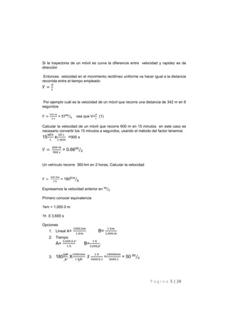P á g i n a 5 | 24
Si la trayectoria de un móvil es curva la diferencia entre velocidad y rapidez es de
dirección
Entonces velocidad en el movimiento rectilíneo uniforme va hacer igual a la distancia
recorrida entre el tiempo empleado
=
Por ejemplo cuál es la velocidad de un móvil que recorre una distancia de 342 m en 6
segundos
= = 57!
"⁄ vea que V= (1)
Calcular la velocidad de un móvil que recorre 600 m en 15 minutos en este caso es
necesario convertir los 15 minutos a segundos, usando el método del factor tenemos
15
$
x
%
$
=900 s
=
%%
&%%
= 0.66!
"⁄
Un vehículo recorre 360 km en 2 horas. Calcular la velocidad
=
% '
(
= 180)!
ℎ+
Expresemos la velocidad anterior en !
"⁄
Primero conocer equivalencia
1km = 1,000.0 m
1h 0 3,600 s
Opciones
1. Lineal A=
$%%%.%
$ '
B=
$ '
$,%%%.
2. Tiempo
A=
, %%.%
$ (
B=
$ (
, %%
3. 180
'
(
X
$%%%.%
$ '
.
$ (
%%.%
=
$/%%%%
%%
= 50 !
"⁄
 