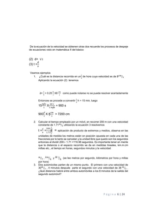 P á g i n a 6 | 24
De la ecuación de la velocidad se obtienen otras dos recuerde los procesos de despeje
de ecuaciones visto en matemática II del básico
(2) d= V.t
(3) t =
0
Veamos ejemplos
1. ¿Cuál es la distancia recorrida en un
$
de hora cuya velocidad es de 8 !
"⁄
Aplicando la ecuación (2) tenemos
d=
$
= 0.25
(
$
X8 como puede notarse no se puede resolver acertadamente
Entonces se procede a convertir
$
h = 15 min, luego
15
$
X
%
$
= 900 s
900
$
X 8 = 7200 cm
2. Calcular el tiempo empleado por un móvil, en recorrer 200 m con una velocidad
constante de 1.71!
"⁄ utilizando la ecuación 3 resolvemos
t =
0
=
%%
1
2
$.3$
2
4
= aplicación de producto de extremos y medios, observa en las
unidades de medida los metros están en posición opuesta en cada una de las
fracciones por lo tanto se cancelan y la unidad libre que quedo son los segundos
entonces al dividir 200÷ 1.71 =116.96 segundos. Es importante tener en mente
que la distancia o el espacio recorrido se da en medidas lineales, km.m.cm
millas etc., el tiempo en horas, segundos minutos y la velocidad
!
"⁄ , )!
ℎ+ y 6
ℎ+ (se lee metros por segundo, kilómetros por hora y millas
por hora)
3. Dos automóviles parten de un mismo punto. El primero con una velocidad de
30!
"⁄ , 4 minutos después parte el segundo con una velocidad de 38 !
"⁄ .
¿Qué distancia habrá entre ambos automóviles a los 8 minutos de la salida del
segundo automóvil?
 