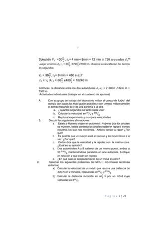 P á g i n a 7 | 24
Solución $ =30 , 7$= 4 min+ 8min = 12 min ≅ 720 " <=> " $?
Luego tenemos $ 7$ = 30 X720
$
21600 m, observe la cancelación del tiempo
en segundos
= 38 , 7 = 8 min = 480 s ?
= X7 = 38 x480$
= 18240 m
Entonces la distancia entre los dos automóviles $- = 21600m -18240 m =
3360 m.
Actividades individuales (trabajar en el cuaderno de apuntes)
A. Con su grupo de trabajo del laboratorio midan el campo de futbol del
colegio con pasos los más iguales posibles y con un reloj midan también
el tiempo tratando de ir de una portería a la otra
a. ¿Cuántos segundos se tardó cada uno?
b. Calcular la velocidad en !
"⁄ y )!
ℎ+
c. Repita el experimento y compare velocidades
B. Discutir las siguientes afirmaciones
a. Estela y Roberto viajan en automóvil. Roberto dice los árboles
se mueven, estela contesta los árboles están en reposo somos
nosotros los que nos movemos. Ambos tienen la razón ¿Por
qué?
b. Es posible que un cuerpo esté en reposo y en movimiento a la
vez. ¿Por qué?
c. Carlos dice que la velocidad y la rapidez son la misma cosa.
¿Cuál es su opinión?
d. Dos automóviles A y B salieron de un mismo punto, ambos a
50 )!
ℎ+ manteniéndose paralelos en una autopista. Explique
en relación a que están en reposo.
e. ¿En qué caso el desplazamiento de un móvil es cero?
C. Resolver los siguientes problemas del MRU ( movimiento rectilíneo
uniforme)
a) Calcular la velocidad de un móvil que recorre una distancia de
300 m en 2 minutos, respuestas en!
"⁄ y )!
ℎ+
b) Calcular la distancia recorrida en un
$
h por un móvil cuya
velocidad es 8!
"⁄
 