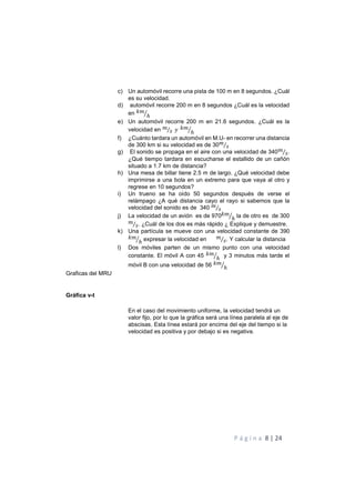 P á g i n a 8 | 24
c) Un automóvil recorre una pista de 100 m en 8 segundos. ¿Cuál
es su velocidad.
d) automóvil recorre 200 m en 8 segundos ¿Cuál es la velocidad
en )!
ℎ+
e) Un automóvil recorre 200 m en 21.6 segundos. ¿Cuál es la
velocidad en !
"⁄ ? )!
ℎ+
f) ¿Cuánto tardara un automóvil en M.U- en recorrer una distancia
de 300 km si su velocidad es de 30!
"⁄
g) El sonido se propaga en el aire con una velocidad de 340!
"⁄ .
¿Qué tiempo tardara en escucharse el estallido de un cañón
situado a 1.7 km de distancia?
h) Una mesa de billar tiene 2.5 m de largo. ¿Qué velocidad debe
imprimirse a una bola en un extremo para que vaya al otro y
regrese en 10 segundos?
i) Un trueno se ha oído 50 segundos después de verse el
relámpago ¿A qué distancia cayo el rayo si sabemos que la
velocidad del sonido es de 340 !
"⁄
j) La velocidad de un avión es de 970)!
ℎ+ la de otro es de 300
!
"⁄ . ¿Cuál de los dos es más rápido ¿ Explique y demuestre.
k) Una partícula se mueve con una velocidad constante de 390
)!
ℎ+ expresar la velocidad en !
"⁄ . Y calcular la distancia
l) Dos móviles parten de un mismo punto con una velocidad
constante. El móvil A con 45 )!
ℎ+ y 3 minutos más tarde el
móvil B con una velocidad de 56 )!
ℎ+
Graficas del MRU
Gráfica v-t
En el caso del movimiento uniforme, la velocidad tendrá un
valor fijo, por lo que la gráfica será una línea paralela al eje de
abscisas. Esta línea estará por encima del eje del tiempo si la
velocidad es positiva y por debajo si es negativa.
 