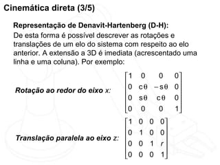 Cinemática direta (3/5)
  Representação de Denavit-Hartenberg (D-H):
  De esta forma é possível descrever as rotações e
  translações de um elo do sistema com respeito ao elo
  anterior. A extensão a 3D é imediata (acrescentado uma
  linha e uma coluna). Por exemplo:

                                  1 0    0        0
                                  0 c θ − s θ     0
  Rotação ao redor do eixo x:                      
                                  0 s θ c θ       0
                                  0 0    0        1
                                                   
                                 1   0   0   0
                                 0   1   0   0
  Translação paralela ao eixo z:              
                                 0   0   1   r
                                 0   0   0   1
                                              
 
