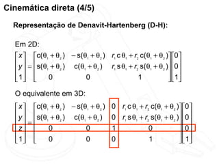 Cinemática direta (4/5)
  Representação de Denavit-Hartenberg (D-H):

  Em 2D:
   x  c(θ1 + θ2 ) − s(θ1 + θ2 ) r1 c θ1 + r2 c(θ1 + θ2 ) 0
   y  = s(θ + θ ) c(θ + θ ) r s θ + r s(θ + θ ) 0
     1         2      1    2     1    1    2    1    2
                                                            
   1 
            0           0                   1             1
                                                            
  O equivalente em 3D:
   x  c(θ1 + θ2 ) − s(θ1 + θ2 )    0 r1 c θ1 + r2 c(θ1 + θ2 ) 0
   y  s(θ + θ ) c(θ + θ )          0 r1 s θ1 + r2 s(θ1 + θ2 ) 0
   = 1        2       1    2
                                                                 
  z       0             0          1             0            0
   1      0             0          0             1             1
                                                              
 
