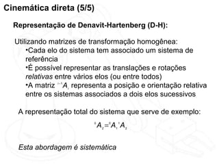 Cinemática direta (5/5)
  Representação de Denavit-Hartenberg (D-H):

  Utilizando matrizes de transformação homogênea:
      •Cada elo do sistema tem associado um sistema de
      referência
      •É possível representar as translações e rotações
      relativas entre vários elos (ou entre todos)
      •A matriz i −1 A i representa a posição e orientação relativa
      entre os sistemas associados a dois elos sucessivos

   A representação total do sistema que serve de exemplo:
                            0
                                A 2 = 0 A1 1 A 2


   Esta abordagem é sistemática
 