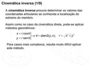 Cinemática inversa (1/9)
  A cinemática inversa procura determinar os valores das
  coordenadas articulares se conhecida a localização do
  extremo do membro.

  Assim como no caso da cinemática direta, pode-se aplicar
  métodos geométricos:
          x = r cos θ 
                       ⇒ θ = atan2( y , x ), r = x + y
                                                   2    2

          y = r sen θ

   Para casos mais complexos, resulta muito difícil aplicar
   este método.
 