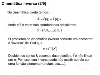 Cinemática inversa (2/9)

   Da cinemática direta temos:
                                         
                       X = f (q ) = T (q ) x
   onde q é o vetor das coordenadas articulares:
                         q = (r1, θ1,, rn , θn )

   O problema dacinemática inversa consiste em encontrar
   a “inversa” da f tal que
                                 −1 
                            q = f (X)
                                               
   Devido aos senos & cosenos das rotações, f é não linear
   em q. Por isso, sua inversa pode não existir ou não ser
   uma função elementar (arctan, cos,…).
 