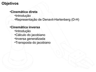Objetivos

    •Cinemática direta
       •Introdução
       •Representação de Denavit-Hartenberg (D-H)

    •Cinemática inversa
       •Introdução
       •Cálculo do jacobiano
       •Inversa generalizada
       •Transposta do jacobiano
 