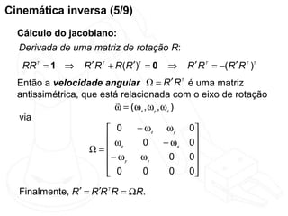 Cinemática inversa (5/9)
  Cálculo do jacobiano:
  Derivada de uma matriz de rotação R:
   RR T = 1 ⇒     R ′ R T + R(R ′)T = 0   ⇒   R ′ R T = −(R ′ R T )T
  Então a velocidade angular Ω = R ′ R T é uma matriz
  antissimétrica, que está relacionada com o eixo de rotação
                          
                          ω = ( ω x , ω y , ωz )
  via
                        0      − ωz ω y 0 
                        ω         0        − ωx 0
                   Ω= z                          
                        − ωy ωx              0  0
                        0         0          0  0
                                                 
  Finalmente, R ′ = R ′R T R = ΩR.
 