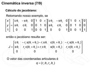 Cinemática inversa (7/9)
  Cálculo do jacobiano:
  Retomando nosso exemplo, se
   x  c θ1    − s θ1 0 1 0 r1  c θ2      − s θ2   0  1 0 r2  0
   y  = s θ    c θ1 0 0 1 0  s θ2         c θ2    0 0 1 0  0
     1                                                       
   1  0
                0    1 0 0 1  0
                                              0      1 0 0 1  1
                                                                    

  então o jacobiano resulta ser:
        c θ1    − r2 s(θ1 + θ2 ) − r1 s θ1 c(θ1 + θ2 ) − r2 s(θ1 + θ2 )
    J = s θ1     r2 c(θ1 + θ2 ) + r1 c θ1 s(θ1 + θ2 ) r2 c(θ1 + θ2 ) 
                                                                       
         0
                           0                   0              0        
                                                                        

   O vetor das coordenadas articulares é
                       q = (r1, θ1, r2 , θ2 )
 