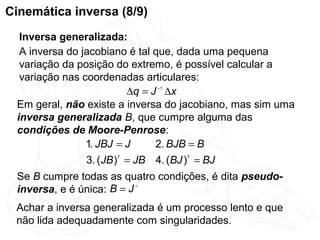 Cinemática inversa (8/9)
  Inversa generalizada:
  A inversa do jacobiano é tal que, dada uma pequena
  variação da posição do extremo, é possível calcular a
  variação nas coordenadas articulares:
                         ∆q = J −1 ∆x
 Em geral, não existe a inversa do jacobiano, mas sim uma
 inversa generalizada B, que cumpre alguma das
 condições de Moore-Penrose:
                1. JBJ = J     2. BJB = B
               3. (JB )T = JB 4. (BJ )T = BJ
 Se B cumpre todas as quatro condições, é dita pseudo-
 inversa, e é única: B = J +
 Achar a inversa generalizada é um processo lento e que
 não lida adequadamente com singularidades.
 