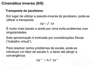 Cinemática inversa (9/9)
  Transposta do jacobiano:
  Em lugar de utilizar a pseudo-inversa do jacobiano, pode-se
  utilizar a transposta:
                           ∆q = J T ∆x
  É muito mais barato e ainda por cima evita problemas com
  singularidades.
  Esta aproximação é motivada por considerações físicas
  (“trabalho virtual”).

  Para resolver certos problemas de escala, pode-se
  introduzir um fator de escala h, e iterar até atingir a
  convergência:
                        ∆q ( i +1) = h J T ∆x ( i )
 