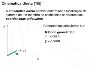 Cinemática direta (1/5)
     A cinemática direta permite determinar a localização do
     extremo de um membro se conhecidos os valores das
     coordenadas articulares.

 y                            Coordenadas articulares: r, θ

                               Método geométrico:
                               x = r1 cos θ1
                               y = r1 sen θ1

        r1    ( x, y )
             θ1
                          x
 