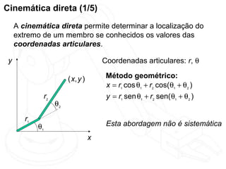 Cinemática direta (1/5)
     A cinemática direta permite determinar a localização do
     extremo de um membro se conhecidos os valores das
     coordenadas articulares.

 y                                         Coordenadas articulares: r, θ

                            ( x, y )        Método geométrico:
                                            x = r1 cos θ1 + r2 cos( θ1 + θ2 )
                  r2                        y = r1 sen θ1 + r2 sen( θ1 + θ2 )
                       θ2

        r1
             θ1                             Esta abordagem não é sistemática
                                       x
 
