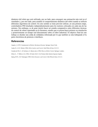 dinámico del robot que será utilizado, por un lado, para conseguir una animación más real en el
simulador y, por otro lado, para estudiar el comportamiento dinámico del robot cuando se utilicen
diferentes algoritmos de control. En este sentido se tiene previsto utilizar, en una primera etapa,
controladores PID diseñados independientemente para los motores colocados en cada una de las
uniones. Sin embargo, es de gran interés hacer un estudio comparativo entre diferentes técnicas
de control de robots reportadas en la literatura, estudio que se piensa hacer primero en simulación
y posteriormente en tiempo real directamente sobre el robot industrial. El objetivo final de este
trabajo es diseñar una celda de soldadura robotizada por lo que también se esta trabajando el la
parte electrónica de potencia e interfaces.
Referencias
Angeles, J. (1997). Fundamentals of Robotic Mechanical Systems. Springer, Nueva York.
Asada, H. y J.J.E. Slotine (1986). Robot Analysis and Control. John Wiley & Sons, E.E.U.U.
Canudas de Wit, C., B. Siciliano y G. Bastin (eds.) (1996) Theory of Robot Control. Springer, Londres.
Elliott, S., P. Miller et Al. (1998). 3D Studio MAX 2. Ed. Prentice Hall, Edición Especial, España.
Spong, M.W. y M. Vidyasagar (1989). Robot Dynamics and Control. John Wiley & Sons, E.E.U.U.
 