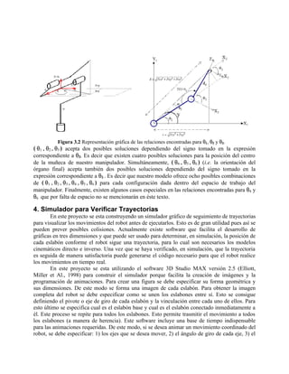 Figura 3.2 Representación gráfica de las relaciones encontradas para θ1, θ2 y θ3.
( θ1 , θ2 , θ3 ) acepta dos posibles soluciones dependiendo del signo tomado en la expresión
correspondiente a θ3. Es decir que existen cuatro posibles soluciones para la posición del centro
de la muñeca de nuestro manipulador. Simultáneamente, ( θ4 , θ5 , θ6 ) (i.e. la orientación del
órgano final) acepta también dos posibles soluciones dependiendo del signo tomado en la
expresión correspondiente a θ5 . Es decir que nuestro modelo ofrece ocho posibles combinaciones
de ( θ1 , θ2 , θ3 , θ4 , θ5 , θ6 ) para cada configuración dada dentro del espacio de trabajo del
manipulador. Finalmente, existen algunos casos especiales en las relaciones encontradas para θ4 y
θ6 que por falta de espacio no se mencionarán en éste texto.
4. Simulador para Verificar Trayectorias
En este proyecto se esta construyendo un simulador gráfico de seguimiento de trayectorias
para visualizar los movimientos del robot antes de ejecutarlos. Esto es de gran utilidad pues así se
pueden prever posibles colisiones. Actualmente existe software que facilita el desarrollo de
gráficas en tres dimensiones y que puede ser usado para determinar, en simulación, la posición de
cada eslabón conforme el robot sigue una trayectoria, para lo cual son necesarios los modelos
cinemáticos directo e inverso. Una vez que se haya verificado, en simulación, que la trayectoria
es seguida de manera satisfactoria puede generarse el código necesario para que el robot realice
los movimientos en tiempo real.
En este proyecto se esta utilizando el software 3D Studio MAX versión 2.5 (Elliott,
Miller et Al., 1998) para construir el simulador porque facilita la creación de imágenes y la
programación de animaciones. Para crear una figura se debe especificar su forma geométrica y
sus dimensiones. De este modo se forma una imagen de cada eslabón. Para obtener la imagen
completa del robot se debe especificar como se unen los eslabones entre sí. Esto se consigue
definiendo el pivote o eje de giro de cada eslabón y la vinculación entre cada uno de ellos. Para
esto último se especifica cual es el eslabón base y cual es el eslabón conectado inmediatamente a
él. Este proceso se repite para todos los eslabones. Esto permite trasmitir el movimiento a todos
los eslabones (a manera de herencia). Este software incluye una base de tiempo indispensable
para las animaciones requeridas. De este modo, si se desea animar un movimiento coordinado del
robot, se debe especificar: 1) los ejes que se desea mover, 2) el ángulo de giro de cada eje, 3) el
 