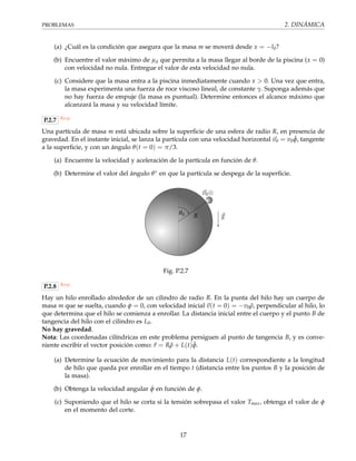 PROBLEMAS 2. DINÁMICA
(a) ¿Cuál es la condición que asegura que la masa m se moverá desde x = −l0?
(b) Encuentre el valor máximo de µd que permita a la masa llegar al borde de la piscina (x = 0)
con velocidad no nula. Entregue el valor de esta velocidad no nula.
(c) Considere que la masa entra a la piscina inmediatamente cuando x > 0. Una vez que entra,
la masa experimenta una fuerza de roce viscoso lineal, de constante γ. Suponga además que
no hay fuerza de empuje (la masa es puntual). Determine entonces el alcance máximo que
alcanzará la masa y su velocidad límite.
P.2.7 Resp.
Una partícula de masa m está ubicada sobre la superﬁcie de una esfera de radio R, en presencia de
gravedad. En el instante inicial, se lanza la partícula con una velocidad horizontal v0 = v0 ˆφ, tangente
a la superﬁcie, y con un ángulo θ(t = 0) = π/3.
(a) Encuentre la velocidad y aceleración de la partícula en función de θ.
(b) Determine el valor del ángulo θ∗ en que la partícula se despega de la superﬁcie.
θ0 g
v0⊗
R
Fig. P.2.7
P.2.8 Resp.
Hay un hilo enrollado alrededor de un cilindro de radio R. En la punta del hilo hay un cuerpo de
masa m que se suelta, cuando φ = 0, con velocidad inicial v(t = 0) = −v0 ˆρ, perpendicular al hilo, lo
que determina que el hilo se comienza a enrollar. La distancia inicial entre el cuerpo y el punto B de
tangencia del hilo con el cilindro es L0.
No hay gravedad.
Nota: Las coordenadas cilíndricas en este problema persiguen al punto de tangencia B, y es conve-
niente escribir el vector posición como: r = R ˆρ + L(t) ˆφ.
(a) Determine la ecuación de movimiento para la distancia L(t) correspondiente a la longitud
de hilo que queda por enrollar en el tiempo t (distancia entre los puntos B y la posición de
la masa).
(b) Obtenga la velocidad angular ˙φ en función de φ.
(c) Suponiendo que el hilo se corta si la tensión sobrepasa el valor Tmax, obtenga el valor de φ
en el momento del corte.
17
 