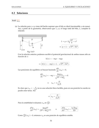 SOLUCIONES 4. EQUILIBRIO Y OSCILACIONES
4.2 Soluciones
S.4.5 Prob.
Resp.
(a) La relación para x e y viene del hecho suponer que el hilo es ideal (inextensible y sin masa).
Así, a partir de la geometría, observamos que x, y y el largo total del hilo, L, cumplen la
relación:
gy
D
x
m
m
Fig. S.4.5
L = y + 2
D2
4
+ x2
⇒ y = L − D2 + 4x2 .
Con la relación anterior, podemos escribir el potencial gravitacional de ambas masas sólo en
función de x:
U(x) = −mgx − mgy
⇒ U(x) = −mg(x + L − D2 + 4x2) .
Las posiciones de equilibrio se buscan haciendo
dU
dx
(xeq) = 0,
dU
dx
(xeq) = −mg +
4mgxeq
D2 + 4x2
eq
= 0
⇒ xeq = ±
D
2
√
3
Es claro que xeq = − D
2
√
3
no es una solución física factible, pues en esa posición la cuerda no
puede estar tensa. Así:
⇒ xeq =
D
2
√
3
.
Para la estabilidad evaluamos xeq en d2U
dx2 :
d2U
dx2
(xeq) =
4mgD2
(D2 + 4x2
eq)3/2
⇒
d2U
dx2
(xeq) =
3
√
3mg
2D
.
Como d2U
dx2 (xeq) > 0, entonces xeq es una posición de equilibrio estable.
53
 