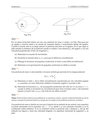 PROBLEMAS 5. FUERZAS CENTRALES
B A
Tierra
Fig. P.5.2 Fig. P.5.3
P.5.3 Resp.
Por un plano horizontal desliza sin roce una partícula de masa m unida a un hilo. Éste pasa por
un agujero y termina unido a un resorte de constante elástica k verticalmente debajo del agujero.
Cuando el resorte está en su largo natural, la partícula está justo en el agujero. En lo que sigue se
pide estudiar la dinámica de la partícula cuando es soltada a una distancia ρo del agujero y con una
velocidad perpendicular al hilo, de magnitud vo.
(a) Determine la ecuación de movimiento.
(b) Encuentre la relación entre ρo y vo para que la órbita sea circunferencial.
(c) Obtenga la frecuencia de pequeñas oscilaciones en torno a esta órbita circunferencial.
(d) Determine si en aproximación de pequeñas oscilaciones la órbita es cerrada.
P.5.4 Resp.
Una partícula de masa m está sometida a la fuerza central que proviene de la energía potencial:
U(r) = a2
ln
r
ro
(a) Determine el radio rc de la órbita circunferencial caracterizada por una velocidad angular
ωo conocida y no nula. Determine también el momento angular lo asociado a ella.
(b) Determine la frecuencia ωp.o. de las pequeñas oscilaciones del valor de r(t) en torno a r = rc
cuando la órbita es levemente no circunferencial pero tiene el mismo valor lo del momento
angular. ¿Cuanto vale ωo/ωp.o.?¿Se trata de una órbita cerrada?
P.5.5 Resp.
(Nota: Si bien la fuerza total en este problema no es una fuerza central, conviene resolverlo haciendo uso de los
mismos conceptos de potencial efectivo y energía que los usados en los problemas de fuerzas centrales.)
Una partícula de masa m desliza sin roce por el interior de un embudo de eje vertical, cuya superﬁcie
se puede representar con la expresión z(ρ) = −L2/ρ, donde L es una constante conocida y ρ es la
coordenada radial cilíndrica. Si en la condición inicial la partícula está a distancia L del eje del
embudo (ver ﬁgura), y tiene una velocidad tangente a la superﬁcie, horizontal de magnitud vo, se
pide:
60
 