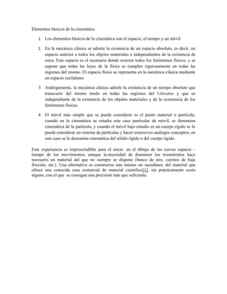 Elementos básicos de la cinemática
1. Los elementos básicos de la cinemática son el espacio, el tiempo y un móvil.
2. En la mecánica clásica se admite la existencia de un espacio absoluto, es decir, un
espacio anterior a todos los objetos materiales e independientes de la existencia de
estos. Este espacio es el escenario donde ocurren todos los fenómenos físicos, y se
supone que todas las leyes de la física se cumplen rigurosamente en todas las
regiones del mismo. El espacio físico se representa en la mecánica clásica mediante
un espacio euclidiano.
3. Análogamente, la mecánica clásica admite la existencia de un tiempo absoluto que
transcurre del mismo modo en todas las regiones del Universo y que es
independiente de la existencia de los objetos materiales y de la ocurrencia de los
fenómenos físicos.
4. El móvil más simple que se puede considerar es el punto material o partícula;
cuando en la cinemática se estudia este caso particular de móvil, se denomina
cinemática de la partícula, y cuando el móvil bajo estudio es un cuerpo rígido se lo
puede considerar un sistema de partículas y hacer extensivos análogos conceptos; en
este caso se le denomina cinemática del sólido rígido o del cuerpo rígido.
Esta experiencia es imprescindible para el inicio en el dibujo de las curvas espacio –
tiempo de los movimientos, aunque la necesidad de disminuir los rozamientos hace
necesario un material del que no siempre se dispone (banco de aire, carritos de baja
fricción, etc.). Una alternativa es construirse uno mismo un sucedáneo del material que
ofrece una conocida casa comercial de material científico[1], sin prácticamente costo
alguno, con el que se consigue una precisión más que suficiente.
 