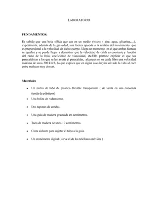 LABORATORIO
FUNDAMENTOS:
Es sabido que una bola sólida que cae en un medio viscoso ( aire, agua, glicerina,…),
experimenta, además de la gravedad, una fuerza opuesta a la sentido del movimiento que
es proporcional a la velocidad de dicho cuerpo. Llega un momento en el que ambas fuerzas
se igualan y se puede llegar a demostrar que la velocidad de caída es constante y función
del radio de la bola, coeficiente de viscosidad, etc.Ello permite explicar el que los
paracaidistas a los que se les avería el paracaídas, alcancen en su caída libre una velocidad
máxima de unos 200 km/h, lo que explica que en algún caso hayan salvado la vida al caer
entre malezas muy densas.
Materiales
• Un metro de tubo de plástico flexible transparente ( de venta en una conocida
tienda de plásticos)
• Una bolita de rodamiento.
• Dos tapones de corcho.
• Una guía de madera graduada en centímetros.
• Taco de madera de unos 10 centímetros.
• Cinta aislante para sujetar el tubo a la guía.
• Un cronómetro digital ( sirve el de los teléfonos móviles )
 