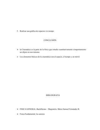 5. Realizar una gráfica de espacios vrs tiempo
CONCLUSIÓN
 la Cinemática es la parte de la física que estudia cuantitativamente comportamiento
un objeto en movimiento.
 Los elementos básicos de la cinemática son el espacio, el tiempo y un móvil.
BIBLIOGRAFIA
 FISICA GENERAL, Bachillerato – Magisterio, Mario Samuel Fernández R.
 Fisica Fundamental, los autores
 