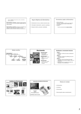 2
Segundo as forças que atuam sobre os corpos, a biomecânica
pode ser dividida em:
Biomecânica interna: Estuda as forças internas
(forças articulares e musculares) que tem origem dentro do
corpo humano.
Biomecânica externa: Estuda as grandezas que
podem ser observadas externamente ao corpo
humano (variáveis cinemáticas; dinâmicas; antropométricas )
Alguns Objetivos da Biomecânica
•  Entendimento de como o sistema locomotor opera.
•  Otimização do desempenho: esportivo e patológico.
•  Redução de lesão: prevenção e reabilitação.
Ferramentas usadas na Biomecânica
•  Mecânica Newtoniana
•  Instrumentos mecânicos e eletrônicos para registro do
movimento, medição de forças e atividade elétrica
•  Computadores
•  Cientistas
Tudo isso acompanhado pelo método científico
Método científico
Estudo descritivo
Experimento pensado
Nova
teoria
Previsão
teórica
Comparação
Tomada
de dados
Análise
dos dados
Sustentação
adicionada
à teoria
Boa avaliação
Avaliação ruim
Movimento Analisando o movimento Humano
Análise da marcha
Reabilitação Orteses e Próteses
Análise do Movimento
Neurociência
Projeto e
desenvolvimento
de produto
Medicina esportiva e
desempenho
Medicina Robótica
Laboratório de Análise do Movimento
Cinemática
Cinética
EMG (atividade muscular)
* Reabilitação, Esporte, Diversão
Métodos de medição
•  Antropometria
•  Cinemetria
•  Dinamometria
•  Eletromiografia (dados complementares)
 