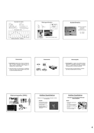 4
Aliasing (distorção – artefato)
Amostragem (A/D)
Aquisição de dados
Eletrogoniômetro
Medida direta de posição angular
Acelerômetro
Aceleração (integrando)
#Velocidade
(integrando) #
Deslocamento (posição)
1D = uniaxial
3D = triaxial
Dinamometria
A dinamometria engloba todos os tipos de medidas de
força. As forças comumente mensuradas são as
forças externas, transmitidas entre o corpo e o
ambiente, isto é, forças de reação.
O instrumento básico em dinamometria é a plataforma
de força, que mede a força de reação do solo (FRS)
e o ponto de aplicação desta força.
Dinamometria Eletromiografia
A eletromiografia é o registro das atividades elétricas
associadas às contrações musculares. O resultado
básico é o padrão temporal dos diferentes grupos
musculares ativos no movimento observado.
O instrumento básico em eletromiografia é o eletrodo
que mede a atividade elétrica do músculo.
Eletromiografia (EMG)
Telemetria
Análise Quantitativa
golf swing
Análise Qualitativa
 