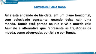 13
Júlia está andando de bicicleta, em um plano horizontal,
com velocidade constante, quando deixa cair uma
moeda. Tomás está parado na rua e vê a moeda cair.
Assinale a alternativa que representa as trajetórias da
moeda, como observadas por Júlia e por Tomás.
ATIVIDADE PARA CASA
 