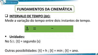 18
 INTERVALO DE TEMPO (Δt):
Mede a variação do tempo entre dois instantes de tempo.
 Unidades:
No S.I.: [t] = segundo (s)
Outras possibilidades: [t] = h ; [t] = min ; [t] = ano.
∆ 𝒕=𝒕𝒇𝒊𝒏𝒂𝒍−𝒕𝒊𝒏𝒊𝒄𝒊𝒂𝒍
FUNDAMENTOS DA CINEMÁTICA
 