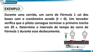 19
EXEMPLO
Durante uma corrida, um carro de Fórmula 1 sai dos
boxes com o cronômetro zerado (t = 0). Um torcedor
verifica que o piloto consegue terminar o primeiro trecho
em 20 s. Determine o intervalo de tempo do carro de
Fórmula 1 durante esse deslocamento.
FONTE: Con-CIENCIA
 