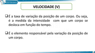 20
VELOCIDADE (V)
É a taxa de variação da posição de um corpo. Ou seja,
é a medida da intensidade com que um corpo se
desloca em função do tempo.
É o elemento responsável pela variação da posição de
um corpo.
 