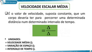 21
VELOCIDADE ESCALAR MÉDIA
𝑽𝒎=
∆ 𝒔
∆ 𝒕
 UNIDADES:
= VELOCIDADE MÉDIA ();
= VARIAÇÃO DE ESPAÇO ();
= INTERVALO DE TEMPO ().
É o valor de velocidade, suposta constante, que um
corpo deveria ter para percorrer uma determinada
distância num determinado intervalo de tempo.
 