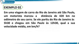 24
EXEMPLO 02
Em uma viagem de carro do Rio de Janeiro até São Paulo,
um motorista marcou a distância de 420 km no
odômetro de seu carro. Se ele partiu do Rio de Janeiro às
5h30 e chegou em São Paulo às 12h30, qual a sua
velocidade média, em km/h?
 